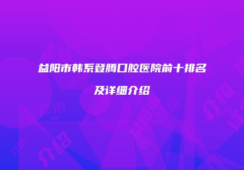 益阳市韩系登腾口腔医院前十排名及详细介绍