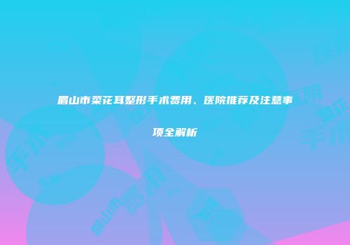 眉山市菜花耳整形手术费用、医院推荐及注意事项全解析