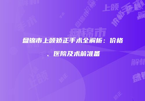 盘锦市上颌矫正手术全解析：价格、医院及术前准备