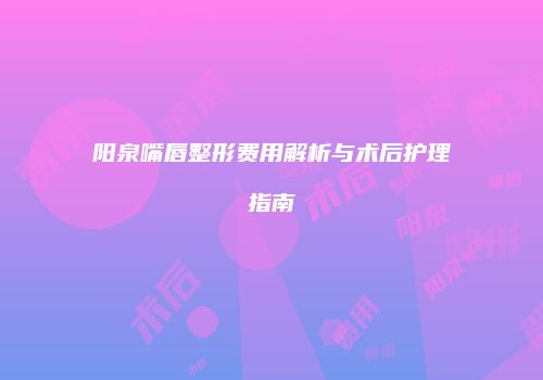 阳泉嘴唇整形费用解析与术后护理指南
