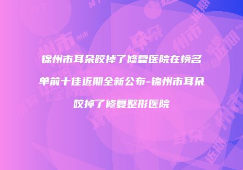 锦州市耳朵咬掉了修复医院在榜名单前十佳近期全新公布-锦州市耳朵咬掉了修复整形医院
