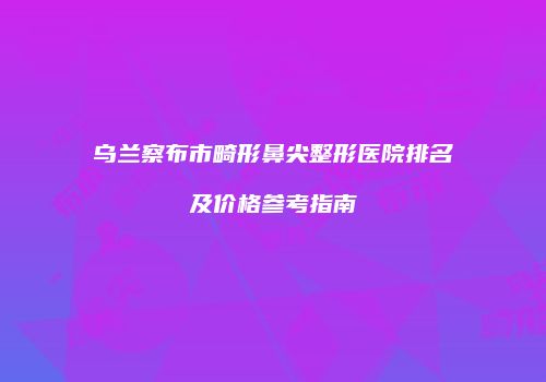 乌兰察布市畸形鼻尖整形医院排名及价格参考指南