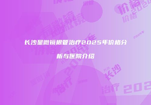 长沙显微镜根管治疗2025年价格分析与医院介绍