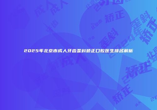 2025年北京市成人牙齿歪斜矫正口腔医生排名解析