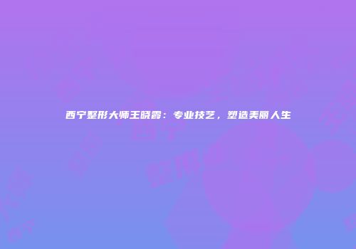 西宁整形大师王晓霞：专业技艺，塑造美丽人生