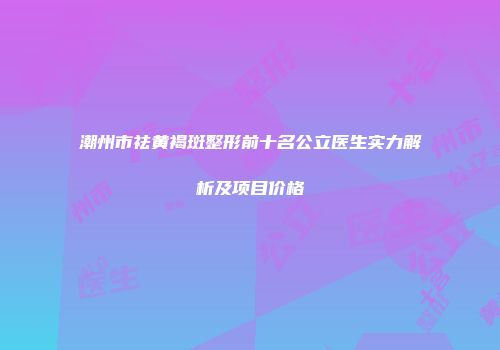 潮州市祛黄褐斑整形前十名公立医生实力解析及项目价格