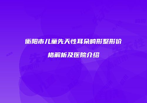 衡阳市儿童先天性耳朵畸形整形价格解析及医院介绍