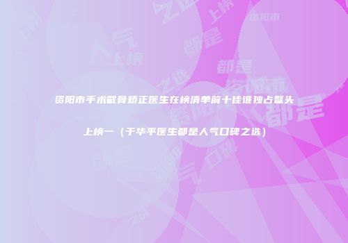 资阳市手术截骨矫正医生在榜清单前十佳谁独占鳌头上榜一（于华平医生都是人气口碑之选）