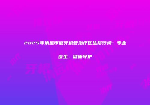2025年清远市磨牙根管治疗医生排行榜：专业医生，健康守护