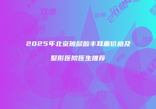 2025年北京玻尿酸丰耳垂价格及整形医院医生推荐
