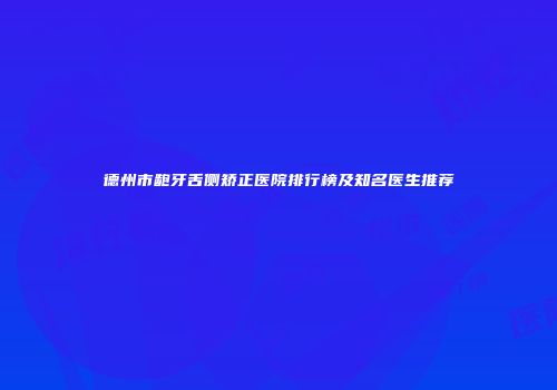 德州市龅牙舌侧矫正医院排行榜及知名医生推荐