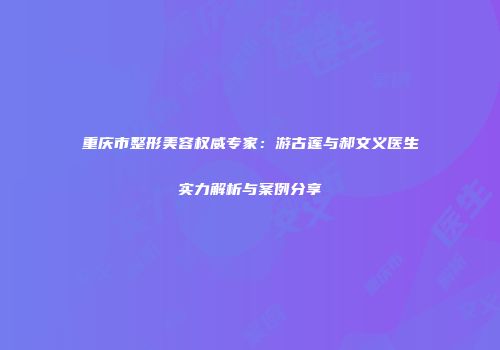 重庆市整形美容权威专家：游古莲与郝文义医生实力解析与案例分享