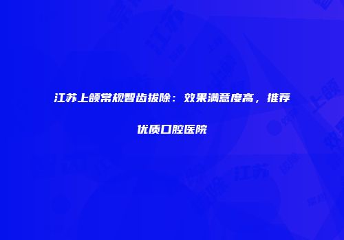江苏上颌常规智齿拔除：效果满意度高，推荐优质口腔医院