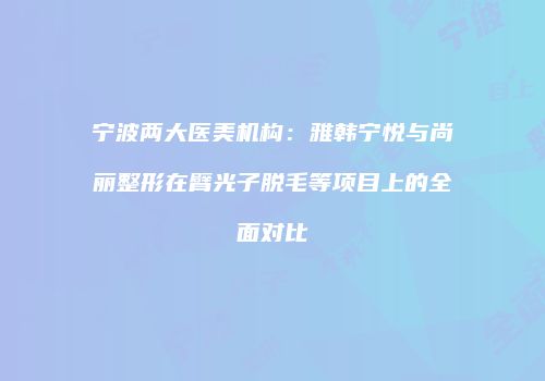 宁波两大医美机构：雅韩宁悦与尚丽整形在臂光子脱毛等项目上的全面对比