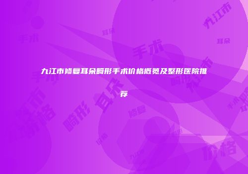 九江市修复耳朵畸形手术价格概览及整形医院推荐