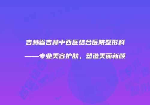 吉林省吉林中西医结合医院整形科——专业美容护肤，塑造美丽新颜