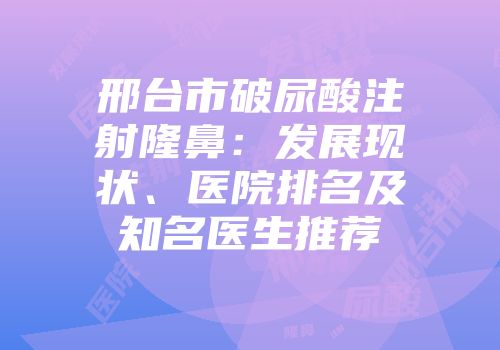 邢台市破尿酸注射隆鼻：发展现状、医院排名及知名医生推荐