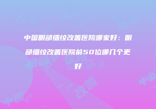 中国眼部细纹改善医院哪家好：眼部细纹改善医院前50位哪几个更好