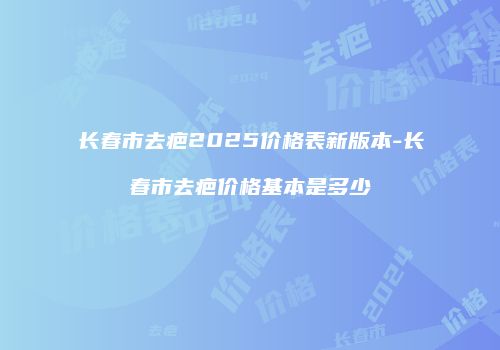 长春市去疤2025价格表新版本-长春市去疤价格基本是多少