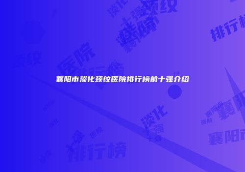 襄阳市淡化颈纹医院排行榜前十强介绍