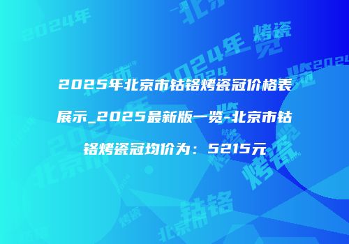2025年北京市钴铬烤瓷冠价格表展示_2025最新版一览-北京市钴铬烤瓷冠均价为：5215元
