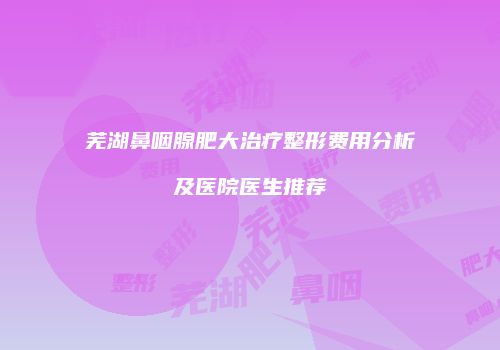 芜湖鼻咽腺肥大治疗整形费用分析及医院医生推荐