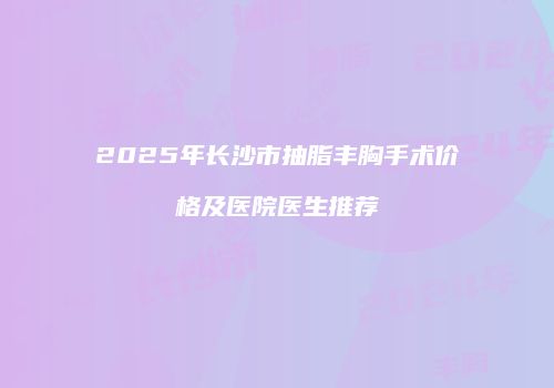 2025年长沙市抽脂丰胸手术价格及医院医生推荐