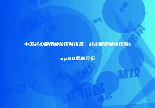 中国减少眼角皱纹医院排名：减少眼角皱纹医院top50最新公布