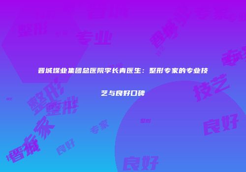 晋城煤业集团总医院李长青医生：整形专家的专业技艺与良好口碑
