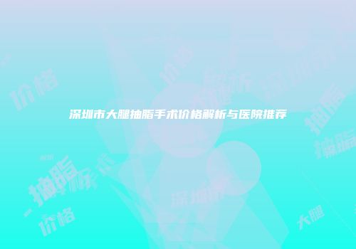 深圳市大腿抽脂手术价格解析与医院推荐