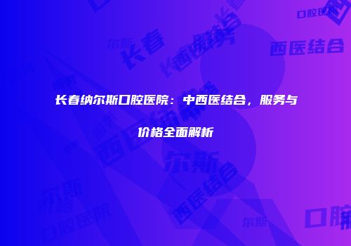 长春纳尔斯口腔医院：中西医结合，服务与价格全面解析
