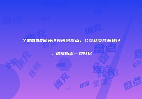 全国前50额头填充医院盘点：公立私立各有特色，选择指南一网打尽