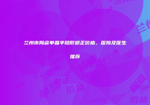 兰州市陶瓷单晶半隐形矫正价格、医院及医生推荐