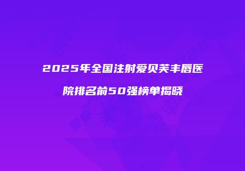 2025年全国注射爱贝芙丰唇医院排名前50强榜单揭晓