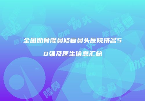 全国肋骨隆鼻修复鼻头医院排名50强及医生信息汇总