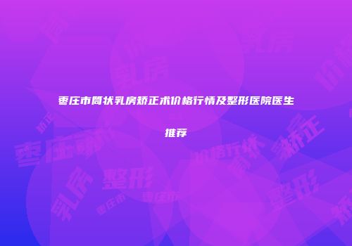 枣庄市筒状乳房矫正术价格行情及整形医院医生推荐