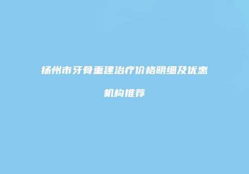扬州市牙骨重建治疗价格明细及优惠机构推荐