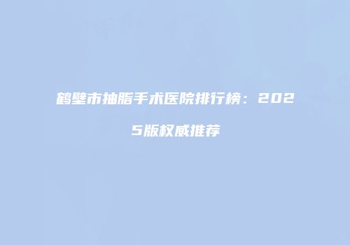 鹤壁市抽脂手术医院排行榜：2025版权威推荐