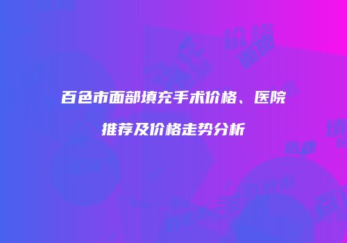 百色市面部填充手术价格、医院推荐及价格走势分析