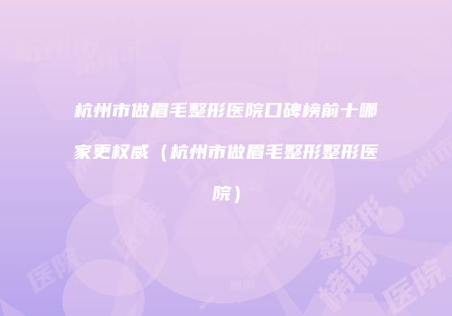杭州市做眉毛整形医院口碑榜前十哪家更权威（杭州市做眉毛整形整形医院）