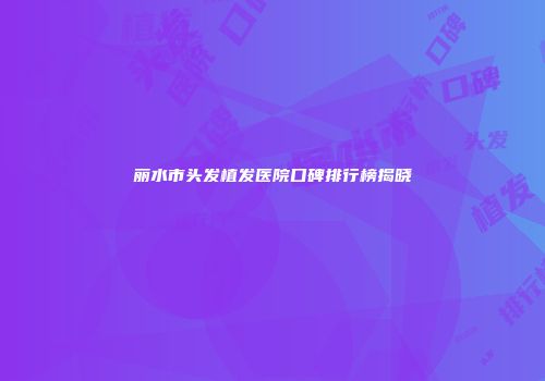 丽水市头发植发医院口碑排行榜揭晓