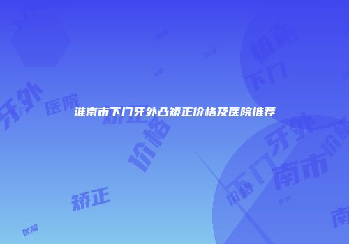 淮南市下门牙外凸矫正价格及医院推荐