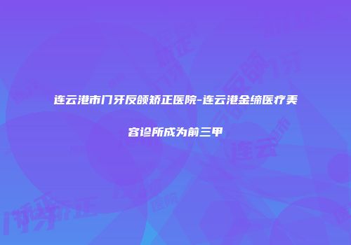 连云港市门牙反颌矫正医院-连云港金缔医疗美容诊所成为前三甲