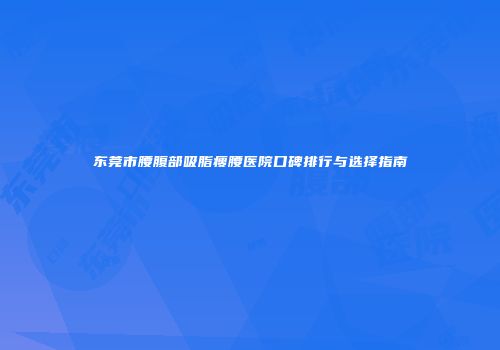 东莞市腰腹部吸脂瘦腰医院口碑排行与选择指南