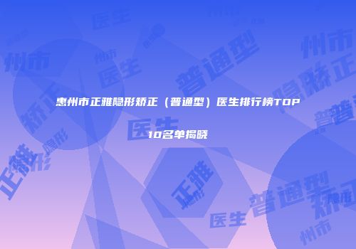 惠州市正雅隐形矫正（普通型）医生排行榜TOP10名单揭晓