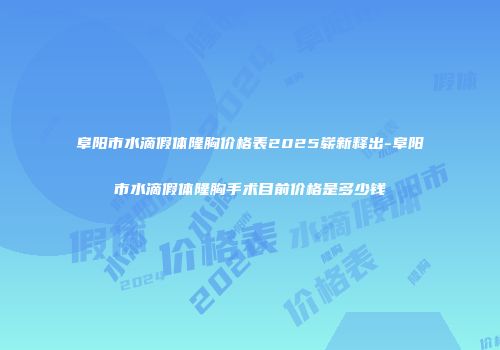 阜阳市水滴假体隆胸价格表2025崭新释出-阜阳市水滴假体隆胸手术目前价格是多少钱