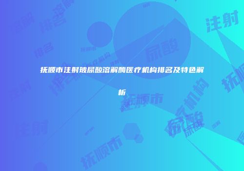 抚顺市注射玻尿酸溶解酶医疗机构排名及特色解析