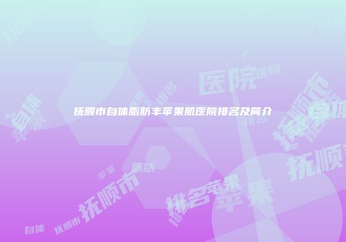 抚顺市自体脂肪丰苹果肌医院排名及简介