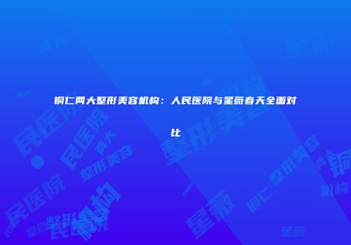 铜仁两大整形美容机构：人民医院与星薇春天全面对比