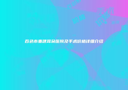 百色市重建耳朵医院及手术价格详细介绍